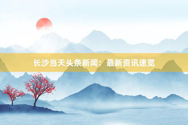 长沙当天头条新闻：最新资讯速览