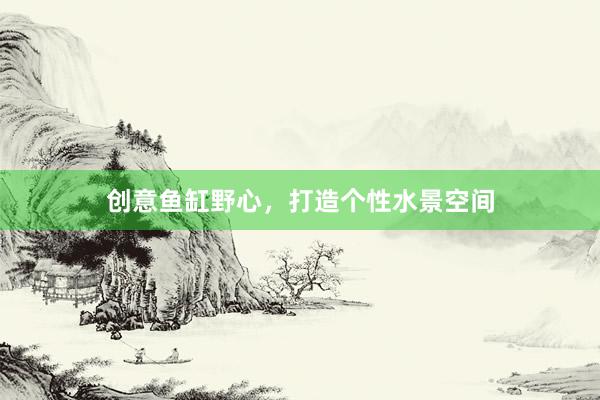 创意鱼缸野心，打造个性水景空间