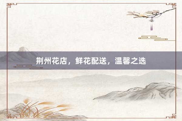 荆州花店，鲜花配送，温馨之选